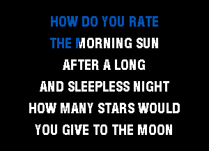HOW.' DO YOU RATE
THE MORNING SUN
AFTER ll LONG
AND SLEEPLESS NIGHT
HOW MANY STARS WOULD
YOU GIVE TO THE MOON