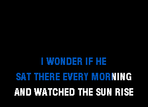 I WONDER IF HE
SAT THERE EVERY MORNING
AND WATCHED THE SUN RISE