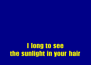 I long to see
the sunlight in Hour hair