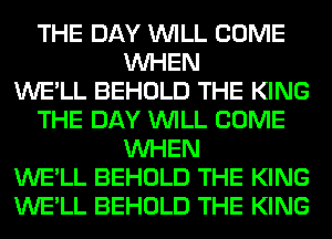 THE DAY WILL COME
WHEN
WE'LL BEHOLD THE KING
THE DAY WILL COME
WHEN
WE'LL BEHOLD THE KING
WE'LL BEHOLD THE KING