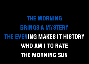 THE MORNING
BRINGS A MYSTERY
THE EVENING MAKES IT HISTORY
WHO AM I TO RATE
THE MORNING SUH