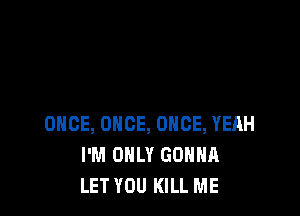 ONCE, ONCE, ONCE, YEAH
I'M ONLY GONNA
LET YOU KILL ME