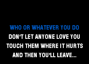 WHO 0R WHATEVER YOU DO
DON'T LET ANYONE LOVE YOU
TOUCH THEM WHERE IT HURTS
AND THEN YOU'LL LEAVE...