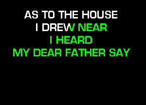 AS TO THE HOUSE
I DREW NEAR
I HEARD
MY DEAR FATHER SAY