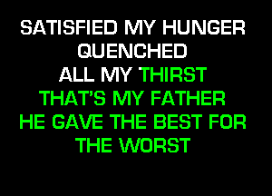 SATISFIED MY HUNGER
GUENCHED
ALL MY THIRST
THAT'S MY FATHER
HE GAVE THE BEST FOR
THE WORST