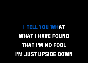 I TELL YOU WHAT

WHATI HAVE FOUND
THAT I'M N0 FOOL
I'M JUST UPSIDE DOWN