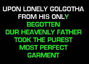 UPON LONELY GOLGOTHA
FROM HIS ONLY
BEGOTI'EN
OUR HEAVENLY FATHER
TOOK THE PUREST
MOST PERFECT
GARMENT