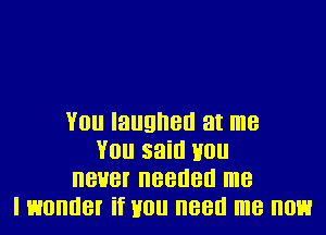 You laughed at me
You said Hou
never needed me
I wonder if Hou need me now