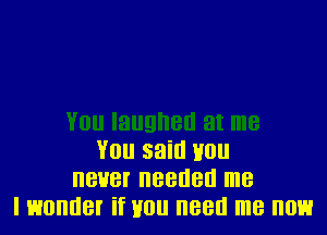 You said Hou
never needed me
I wonder if Hou need me now