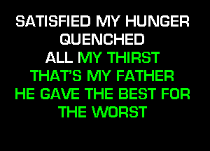 SATISFIED MY HUNGER
GUENCHED
ALL MY THIRST
THAT'S MY FATHER
HE GAVE THE BEST FOR
THE WORST