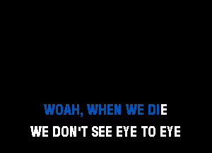 WOAH, WHEN WE DIE
WE DON'T SEE EYE T0 EYE