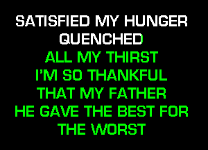 SATISFIED MY HUNGER
GUENCHED
ALL MY THIRST
I'M SO THANKFUL
THAT MY FATHER
HE GAVE THE BEST FOR
THE WORST