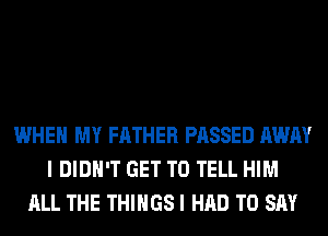 WHEN MY FATHER PASSED AWAY
I DIDN'T GET TO TELL HIM
ALL THE THINGS I HAD TO SAY
