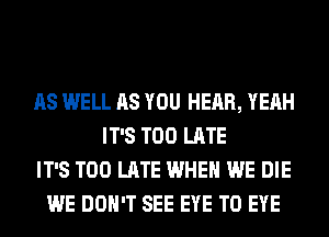 AS WELL AS YOU HEAR, YEAH
IT'S TOO LATE
IT'S TOO LATE WHEN WE DIE
WE DON'T SEE EYE T0 EYE