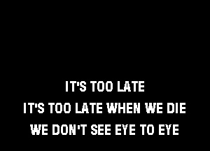 IT'S TOO LATE
IT'S TOO LATE WHEN WE DIE
WE DON'T SEE EYE T0 EYE