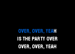 OVER, OVER, YERH
IS THE PARTY OVER
OVER, OVER, YEAH