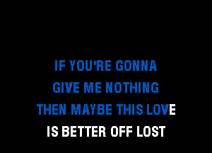 IF YOU'RE GONNA
GIVE ME NOTHING
THEN MAYBE THIS LOVE

IS BETTER OFF LOST l