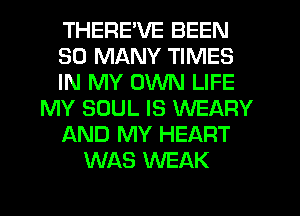 THERE'VE BEEN
SO MANY TIMES
IN MY OWN LIFE
MY SOUL IS WEARY
AND MY HEART
WAS WEAK