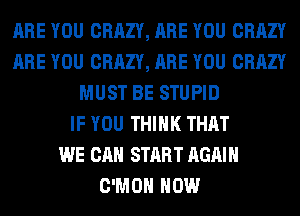 ARE YOU CRAZY, ARE YOU CRAZY
ARE YOU CRAZY, ARE YOU CRAZY
MUST BE STUPID
IF YOU THINK THAT
WE CAN START AGAIN
C'MOH HOW