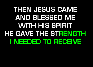 THEN JESUS CAME
AND BLESSED ME
WITH HIS SPIRIT
HE GAVE THE STRENGTH
I NEEDED TO RECEIVE