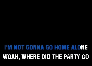 I'M NOT GONNA GO HOME ALONE
WOAH, WHERE DID THE PARTY GO