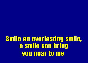 Smile an BHBI'IHSIHIQ smile,
a smile can lll'illg

H0 near to me