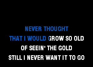 NEVER THOUGHT
THAT I WOULD GROW 80 OLD
0F SEEIH' THE GOLD
STILL I NEVER WANT IT TO GO