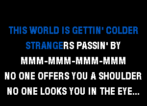 THIS WORLD IS GETTIH' COLDER
STRANGERS PASSIH' BY
MMM-MMM-MMM-MMM
NO ONE OFFERS YOU A SHOULDER
NO ONE LOOKS YOU IN THE EYE...