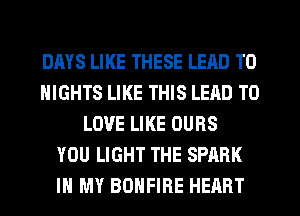 DAYS LIKE THESE LEAD TO
NIGHTS LIKE THIS LEAD TO
LOVE LIKE OUBS
YOU LIGHT THE SPARK
IN MY BDHFIRE HEART