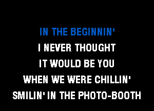 IN THE BEGIHHIH'
I NEVER THOUGHT
IT WOULD BE YOU
WHEN WE WERE CHILLIH'
SMILIH' IN THE PHOTO-BOOTH