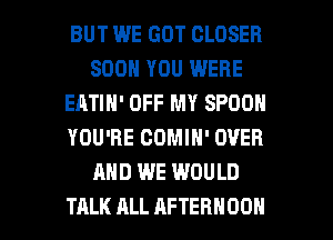 BUT WE GOT CLOSER
SOON YOU WERE
EATIH' OFF MY SPOON
YOU'RE COMIN' OVER
AND WE WOULD

TALK ALL AFTERNOON l