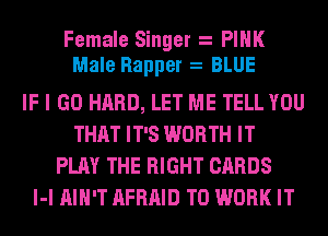 Female Singer PINK
Male Rapper BLUE
IF I GO HARD, LET ME TELL YOU
THAT IT'S WORTH IT
PLAY THE RIGHT CARDS
l-l AIN'T AFRAID TO WORK IT