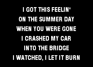 I GOT THIS FEELIN'
ON THE SUMMER DAY
WHEN YOU WERE GONE
l CRASHED MY CAR
INTO THE BRIDGE
I WATCHED, l LET IT BURN