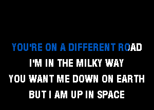 YOU'RE ON A DIFFERENT ROAD
I'M IN THE MILKY WAY

YOU WANT ME DOWN ON EARTH
BUT I AM UP IN SPACE