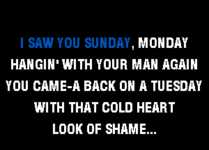I SAW YOU SUNDAY, MONDAY
HAHGIH' WITH YOUR MAN AGAIN
YOU CAME-A BACK ON A TUESDAY
WITH THAT COLD HEART
LOOK OF SHAME...