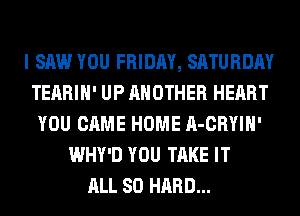 I SAW YOU FRIDAY, SATURDAY
TEARIH' UP ANOTHER HEART
YOU CAME HOME A-CRYIH'
WHY'D YOU TAKE IT
ALL 80 HARD...