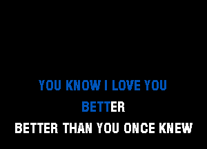 YOU KNOW! LOVE YOU
BETTER
BETTER THAN YOU ONCE KNEW