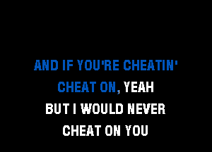 AND IF YOU'RE CHEATIN'

CHEAT OH, YEAH
BUT I WOULD NEVER
CHEAT ON YOU