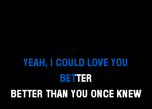 YEAH, I COULD LOVE YOU
BETTER
BETTER THAN YOU ONCE KNEW