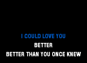 I COULD LOVE YOU
BETTER
BETTER THAN YOU ONCE KNEW
