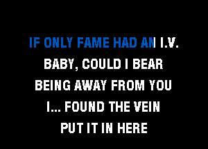 IF ONLY FAME HAD AN LU.
BABY, COULD I BEAR
BEING AWAY FROM YOU
I... FOUND THE VEIH
PUT IT IN HERE