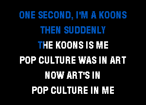 ONE SECOND, I'M A KOONS
THEN SUDDENLY
THE KOONS IS ME
POP CULTURE WAS IN ART
HOW ART'S IN
POP CULTURE IN ME