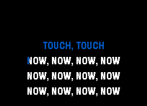 TOUCH, TOUCH

NOW, NOW, NOW, NOW
NOW, NOW, NOW, NOW
NOW, NOW, NOW, NOW