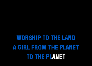 WORSHIP TO THE LAND
A GIRL FROM THE PLANET
TO THE PLANET