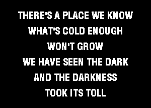 THERE'S A PLACE WE KNOW
WHAT'S COLD ENOUGH
WON'T GROW
WE HAVE SEE THE DARK
AND THE DARKNESS
TOOK ITS TOLL