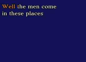 XVell the men come
in these places