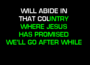 WILL ABIDE IN
THAT COUNTRY
WHERE JESUS
HAS PROMISED
WE'LL GO AFTER WHILE