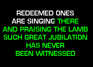 REDEEMED ONES
ARE SINGING THERE
AND PRAISING THE LAMB
SUCH GREAT JUBILATION
HAS NEVER
BEEN VVITNESSED
