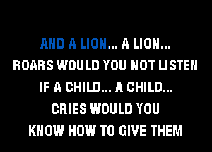 AND A LION... A LION...
ROARS WOULD YOU HOT LISTEN
IF A CHILD... A CHILD...
CRIES WOULD YOU
KNOW HOW TO GIVE THEM