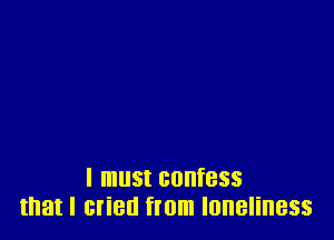 I must confess
that I cried from loneliness
